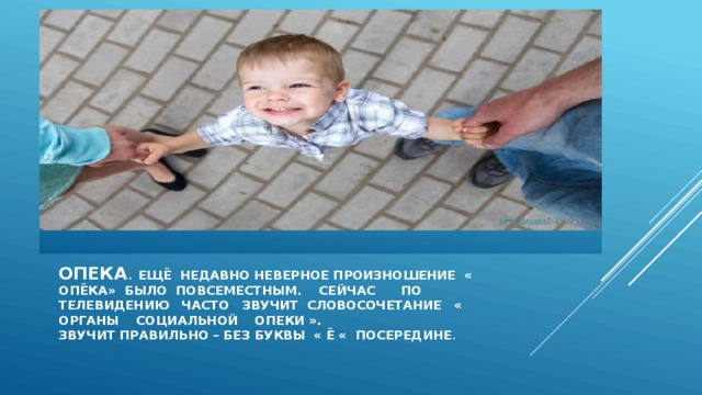 Опека . Ещё недавно неверное произношение « опёка» было повсеместным. Сейчас по телевидению часто звучит словосочетание « органы социальной опеки ».  Звучит правильно – без буквы « ё « посередине . 