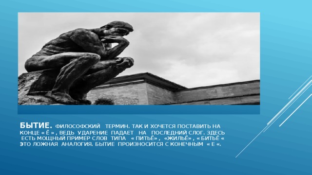Бытие. Философский термин. Так и хочется поставить на конце « Ё » , ведь ударение падает на последний слог. Здесь  есть мощный пример слов тиПа « питьё» , «жильё» , « битьё «  Это ложная аналогия. Бытие произносится с конечным « Е «. 