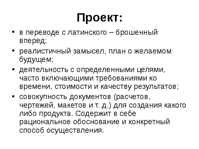 Проект: в переводе с латинского – брошенный вперед; реалистичный замысел, план о желаемом будущем; деятельность с определенными целями, часто включающими требованиями ко времени, стоимости и качеству результатов; совокупность документов (расчетов, чертежей, макетов и т. д.) для создания какого либо продукта. Содержит в себе рациональное обоснование и конкретный способ осуществления. 