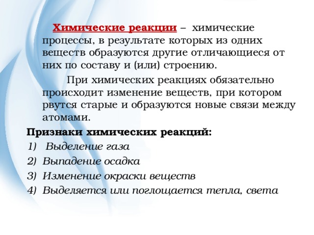  Химические реакции  – химические процессы, в результате которых из одних веществ образуются другие отличающиеся от них по составу и (или) строению.  При химических реакциях обязательно происходит изменение веществ, при котором рвутся старые и образуются новые связи между атомами. Признаки химических реакций:  Выделение газа Выпадение осадка 3) Изменение окраски веществ Выделяется или поглощается тепла, света  