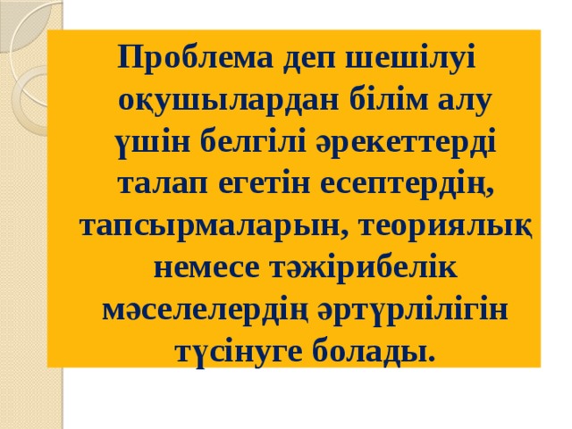 Проблема деп шешілуі оқушылардан білім алу үшін белгілі әрекеттерді талап егетін есептердің, тапсырмаларын, теориялық немесе тәжірибелік мәселелердің әртүрлілігін түсінуге болады. 