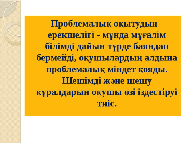 Проблемалық оқытудың ерекшелігі - мұнда мұғалім білімді дайын түрде баяндап бермейді, оқушылардың алдына проблемалық міндет қояды. Шешімді және шешу құралдарын оқушы өзі іздестіруі тиіс. 