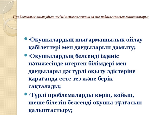   Проблемалық оқытудың негізгі психологиялық және педагогикалық мақсаттары:   ·Оқушылардың шығармашылық ойлау қабілеттері мен дағдыларын дамыту; ·Оқушылардың белсенді ізденіс нәтижесінде игерген білімдері мен дағдылары дәстүрлі оқыту әдістеріне қарағанда есте тез және берік сақталады; ·Түрлі проблемаларды көріп, қойып, шеше білетін белсенді оқушы тұлғасын қалыптастыру; 