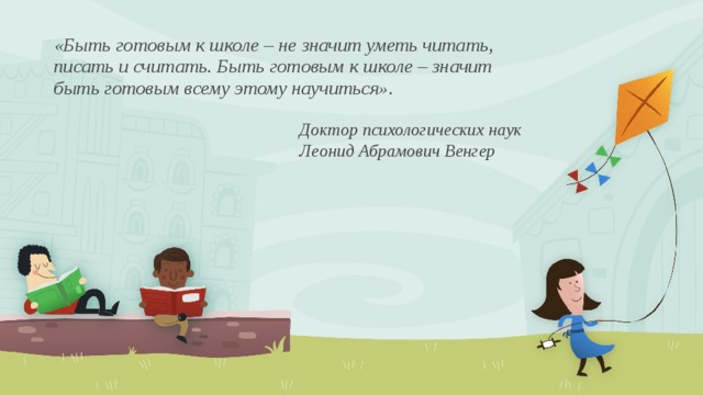 «Быть готовым к школе – не значит уметь читать, писать и считать. Быть готовым к школе – значит быть готовым всему этому научиться».   Доктор психологических наук  Леонид Абрамович Венгер 