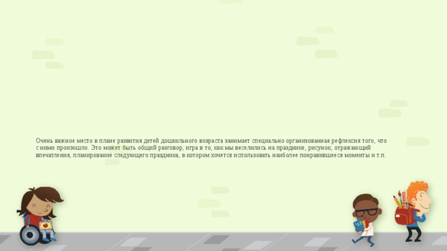 Очень важное место в плане развития детей дошкольного возраста занимает специально организованная рефлексия того, что с ними произошло. Это может быть общий разговор, игра в то, как мы веселились на празднике, рисунок, отражающий впечатления, планирование следующего праздника, в котором хочется использовать наиболее понравившееся моменты и т.п.   