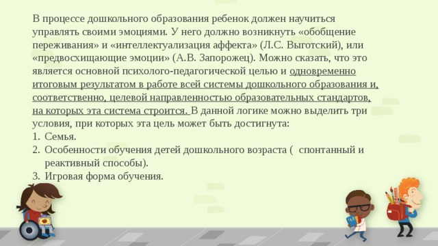 В процессе дошкольного образования ребенок должен научиться управлять своими эмоциями. У него должно возникнуть «обобщение переживания» и «интеллектуализация аффекта» (Л.С. Выготский), или «предвосхищающие эмоции» (А.В. Запорожец). Можно сказать, что это является основной психолого-педагогической целью и одновременно итоговым результатом в работе всей системы дошкольного образования и, соответственно, целевой направленностью образовательных стандартов, на которых эта система строится. В данной логике можно выделить три условия, при которых эта цель может быть достигнута: Семья. Особенности обучения детей дошкольного возраста ( спонтанный и реактивный способы). Игровая форма обучения.  