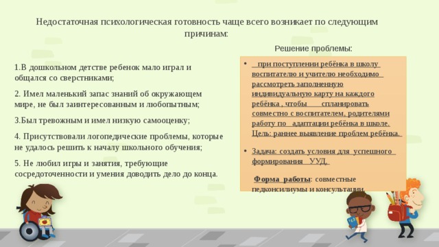 Недостаточная психологическая готовность чаще всего возникает по следующим причинам:   Решение проблемы:  при поступлении ребёнка в школу воспитателю и учителю необходимо рассмотреть заполненную индивидуальную карту на каждого ребёнка , чтобы спланировать совместно с воспитателем, родителями работу по адаптации ребёнка в школе. Цель: раннее выявление проблем ребёнка. Задача: создать условия для успешного формирования УУД,  Форма работы : совместные педконсилиумы и консультации. 1.В дошкольном детстве ребенок мало играл и общался со сверстниками; 2. Имел маленький запас знаний об окружающем мире, не был заинтересованным и любопытным; 3.Был тревожным и имел низкую самооценку; 4. Присутствовали логопедические проблемы, которые не удалось решить к началу школьного обучения; 5. Не любил игры и занятия, требующие сосредоточенности и умения доводить дело до конца. 