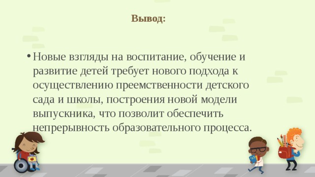 Вывод:   Новые взгляды на воспитание, обучение и развитие детей требует нового подхода к осуществлению преемственности детского сада и школы, построения новой модели выпускника, что позволит обеспечить непрерывность образовательного процесса. 