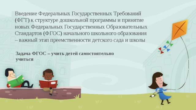 Введение Федеральных Государственных Требований (ФГТ) к структуре дошкольной программы и принятие новых Федеральных Государственных Образовательных Стандартов (ФГОС) начального школьного образования – важный этап преемственности детского сада и школы Задача ФГОС – учить детей самостоятельно учиться 