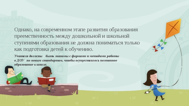 Однако, на современном этапе развития образования преемственность между дошкольной и школьной ступенями образования не должна пониматься только как подготовка детей к обучению. Учителя должны быть знакомы с формами и методами работы в ДОУ по новым стандартам, чтобы осуществилось поэтапное образование в школе.  