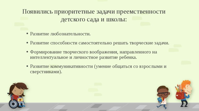 Появились приоритетные задачи преемственности детского сада и школы: Развитие любознательности. Развитие способности самостоятельно решать творческие задачи. Формирование творческого воображения, направленного на интеллектуальное и личностное развитие ребенка. Развитие коммуникативности (умение общаться со взрослыми и сверстниками). 