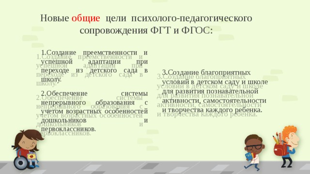 Новые общие цели психолого-педагогического сопровождения ФГТ и ФГОС: 1.Создание преемственности и успешной адаптации при переходе из детского сада в школу. 3.Создание благоприятных условий в детском саду и школе для развития познавательной активности, самостоятельности и творчества каждого ребенка. 2.Обеспечение системы непрерывного образования с учетом возрастных особенностей дошкольников и первоклассников. 