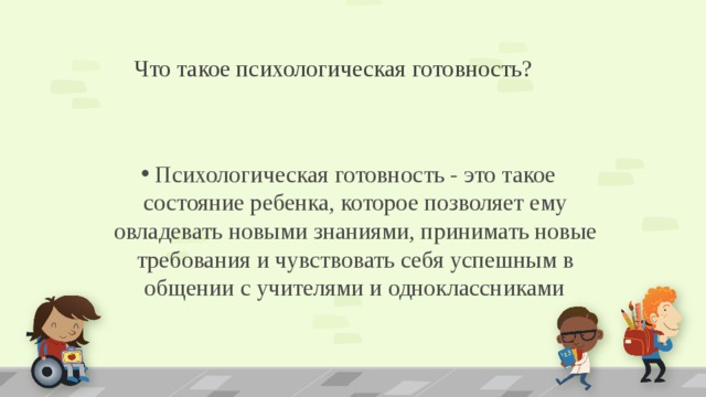 Что такое психологическая готовность? Психологическая готовность - это такое состояние ребенка, которое позволяет ему овладевать новыми знаниями, принимать новые требования и чувствовать себя успешным в общении с учителями и одноклассниками  