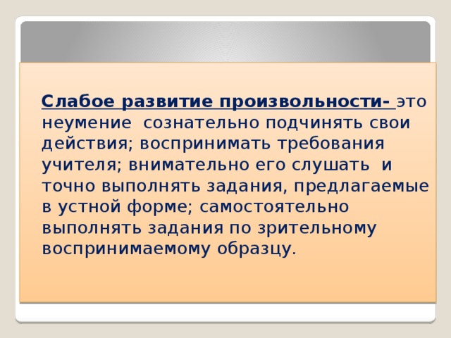  Слабое развитие произвольности- это неумение сознательно подчинять свои действия; воспринимать требования учителя; внимательно его слушать и точно выполнять задания, предлагаемые в устной форме; самостоятельно выполнять задания по зрительному воспринимаемому образцу. 
