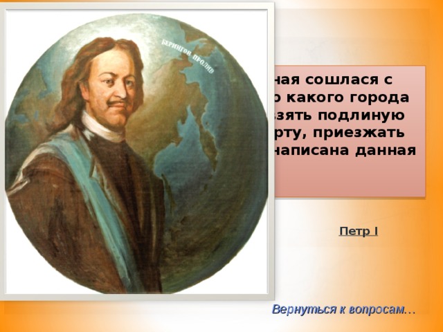 2-40  «И для того искать, где оная сошлася с Америкой, и чтоб доехать до какого города европейских владений… и взять подлиную ведомость, и, поставя на карту, приезжать сюды» кем была самолично написана данная инструкция?  Петр I Вернуться к вопросам… 