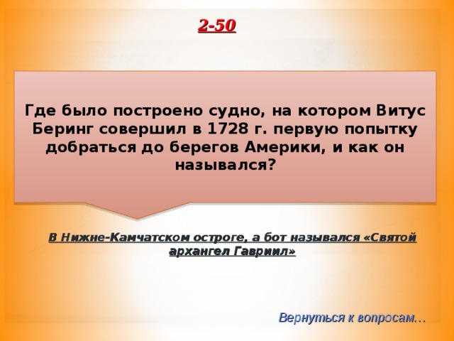 2-50 Где было построено судно, на котором Витус Беринг совершил в 1728 г. первую попытку добраться до берегов Америки, и как он назывался? В Нижне-Камчатском остроге, а бот назывался «Святой архангел Гавриил» Вернуться к вопросам… 