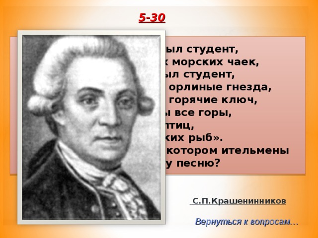 5-30 «Ежели бы я был студент, То описал бы всех морских чаек, Ежели бы я был студент, То поснимал бы все орлиные гнезда, … то описа бы все горячие ключ, … то описал бы все горы, … всех птиц, … всех морских рыб». Как зовут человека, о котором ительмены сложили эту песню?  С.П.Крашенинников Вернуться к вопросам… 