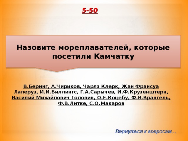 5-50 Назовите мореплавателей, которые посетили Камчатку В.Беринг, А.Чириков, Чарлз Клерк, Жан Франсуа Лаперуз, И.И.Биллингс, Г.А.Сарычев, И.Ф.Крузенштерн, Василий Михайлович Головин, О.Е.Коцебу, Ф.В.Врангель, Ф.В.Литке, С.О.Макаров Вернуться к вопросам… 