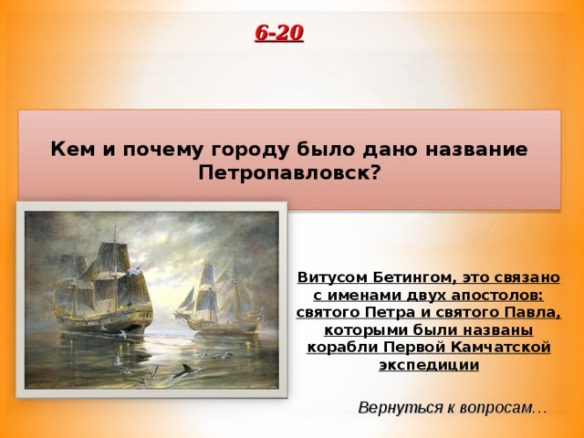 6-20 Кем и почему городу было дано название Петропавловск? Витусом Бетингом, это связано с именами двух апостолов: святого Петра и святого Павла, которыми были названы корабли Первой Камчатской экспедиции Вернуться к вопросам… 