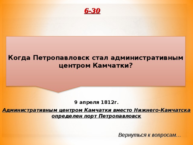6-30 Когда Петропавловск стал административным центром Камчатки? 9 апреля 1812г. Административным центром Камчатки вместо Нижнего-Камчатска определен порт Петропавловск Вернуться к вопросам… 
