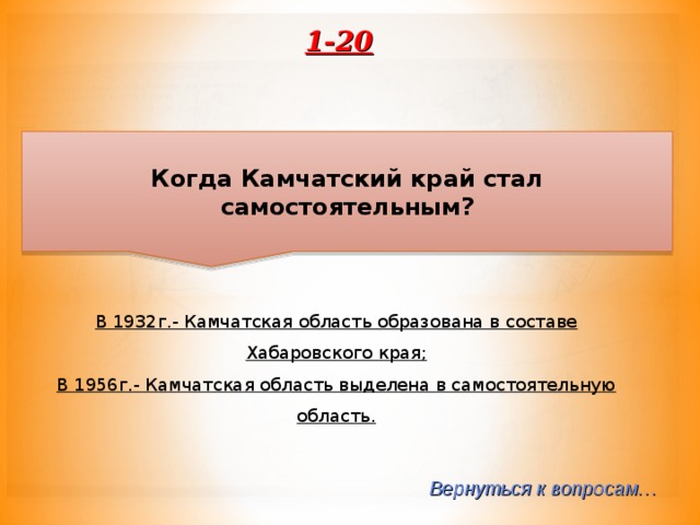 1-20 Когда Камчатский край стал самостоятельным? В 1932г.- Камчатская область образована в составе Хабаровского края; В 1956г.- Камчатская область выделена в самостоятельную область. Вернуться к вопросам… 