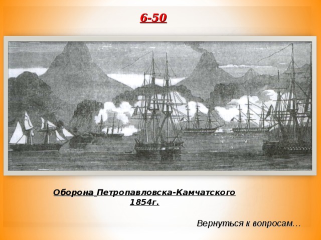 6-50  «…неожиданная для всего света новость, которая сначала была принята с известной недоверчивостью, но оказалась…лучом света, вдруг прорвавшимся сквозь мрачные тучи, а в Париже и особенно в Лондоне вызвала нескрывемое раздражение и огорчение…» О каком событии из истории Петропавловска-Камчатского пишет историк Е.В.Тарле? Оборона  Петропавловска-Камчатского 1854г. Вернуться к вопросам… 