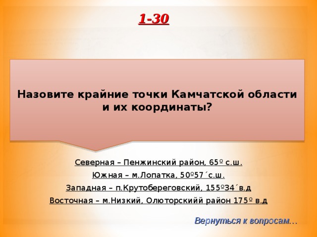 1-30 Назовите крайние точки Камчатской области и их координаты? Северная – Пенжинский район, 65 º с.ш. Южная – м.Лопатка, 50 º 57´с.ш. Западная – п.Крутобереговский, 155 º 34´в.д Восточная – м.Низкий, Олюторскийй район 175 º в.д  Вернуться к вопросам… 