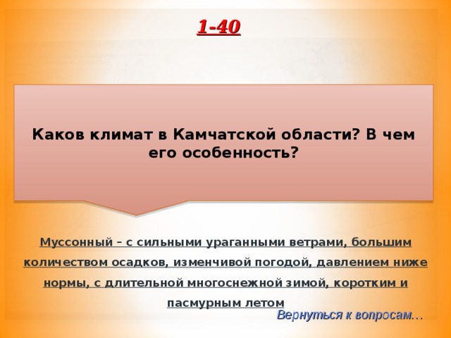 1-40 Каков климат в Камчатской области? В чем его особенность? Муссонный – с сильными ураганными ветрами, большим количеством осадков, изменчивой погодой, давлением ниже нормы, с длительной многоснежной зимой, коротким и пасмурным летом  Вернуться к вопросам… 