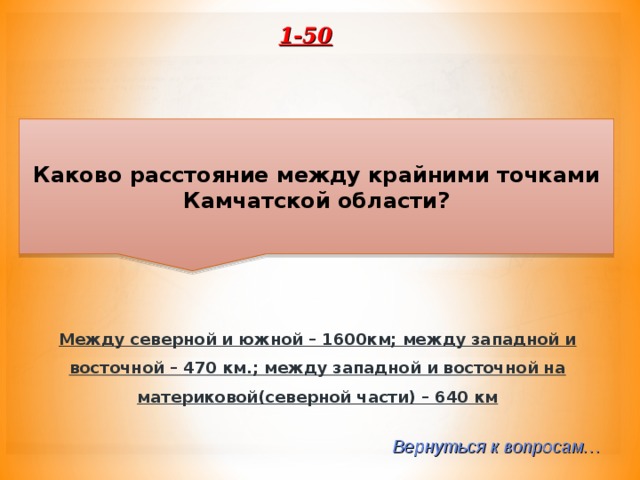 1-50 Каково расстояние между крайними точками Камчатской области? Между северной и южной – 1600км; между западной и восточной – 470 км.; между западной и восточной на материковой(северной части) – 640 км Вернуться к вопросам… 