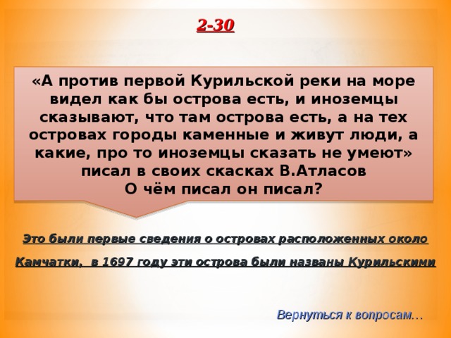2-30 «А против первой Курильской реки на море видел как бы острова есть, и иноземцы сказывают, что там острова есть, а на тех островах городы каменные и живут люди, а какие, про то иноземцы сказать не умеют» писал в своих скасках В.Атласов О чём писал он писал? Это были первые сведения о островах расположенных около Камчатки, в 1697 году эти острова были названы Курильскими Вернуться к вопросам… 