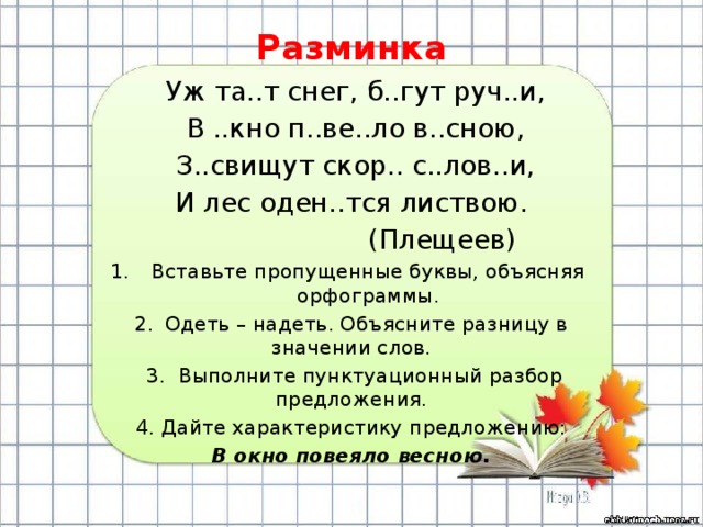 Разминка  Уж та..т снег, б..гут руч..и,  В ..кно п..ве..ло в..сною,  З..свищут скор.. с..лов..и, И лес оден..тся листвою.    (Плещеев) Вставьте пропущенные буквы, объясняя орфограммы. 2.  Одеть – надеть. Объясните разницу в значении слов.  3. Выполните пунктуационный разбор предложения. 4. Дайте характеристику предложению: В окно повеяло весною.  
