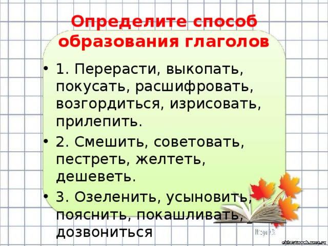 Определите способ образования глаголов 1. Перерасти, выкопать, покусать, расшифровать, возгордиться, изрисовать, прилепить. 2. Смешить, советовать, пестреть, желтеть, дешеветь. 3. Озеленить, усыновить, пояснить, покашливать, дозвониться 