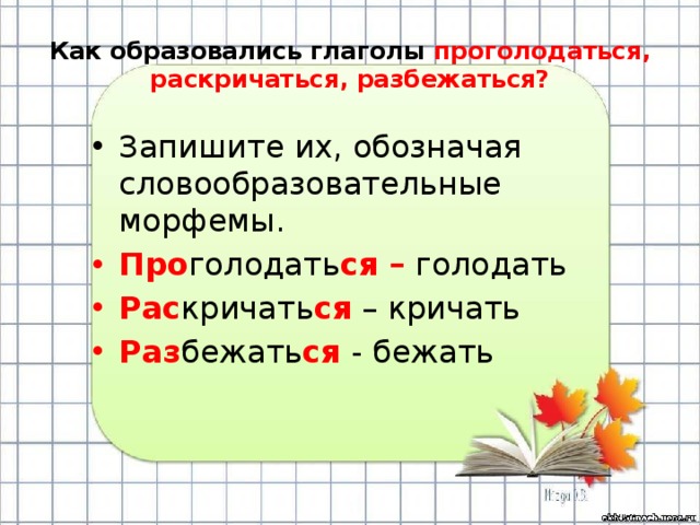 Как образовались глаголы проголодаться, раскричаться, разбежаться? Запишите их, обозначая словообразовательные морфемы. Про голодать ся – голодать Рас кричать ся – кричать Раз бежать ся - бежать 