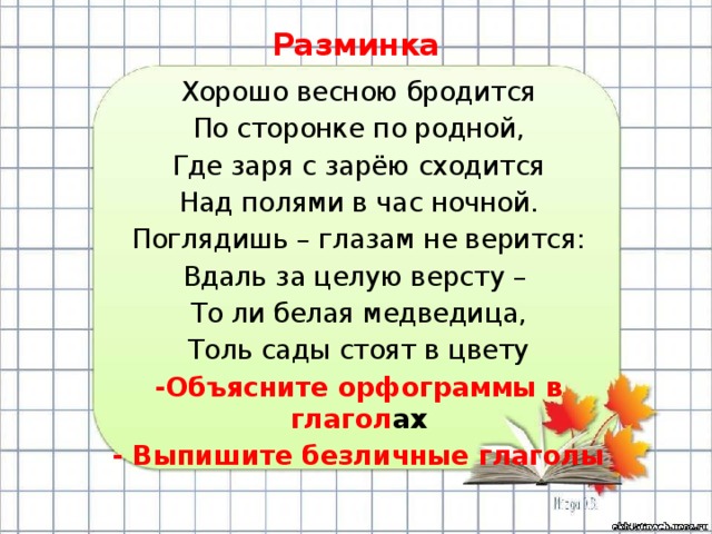 Разминка Хорошо весною бродится По сторонке по родной, Где заря с зарёю сходится Над полями в час ночной. Поглядишь – глазам не верится: Вдаль за целую версту – То ли белая медведица, Толь сады стоят в цвету -Объясните орфограммы в глагол ах - Выпишите безличные глаголы 