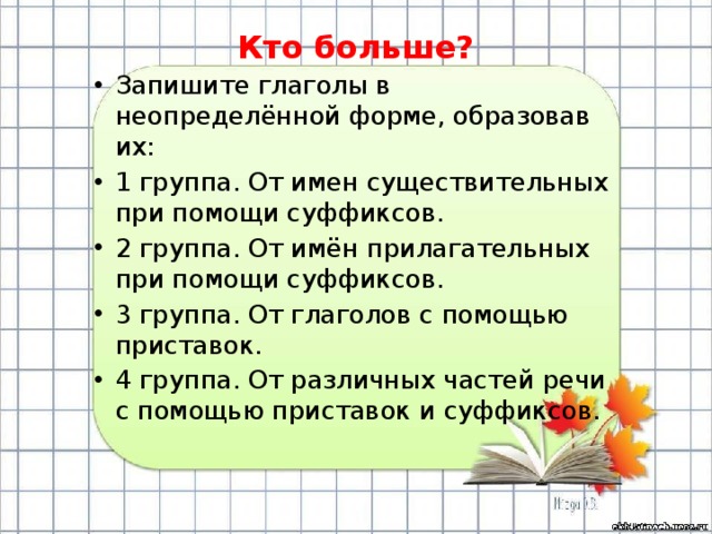 Кто больше? Запишите глаголы в неопределённой форме, образовав их: 1 группа. От имен существительных при помощи суффиксов. 2 группа. От имён прилагательных при помощи суффиксов. 3 группа. От глаголов с помощью приставок. 4 группа. От различных частей речи с помощью приставок и суффиксов. 
