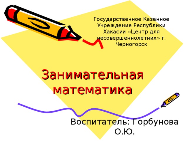 Государственное Казенное Учреждение Республики Хакасии «Центр для несовершеннолетних» г. Черногорск Занимательная математика Воспитатель: Горбунова О.Ю. 