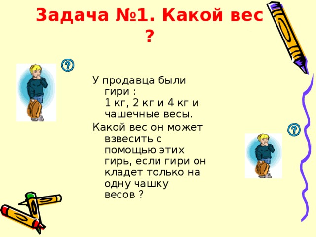 Задача №1. Какой вес ?  У продавца были гири :  1 кг, 2 кг и 4 кг и чашечные весы. Какой вес он может взвесить с помощью этих гирь, если гири он кладет только на одну чашку весов ? 