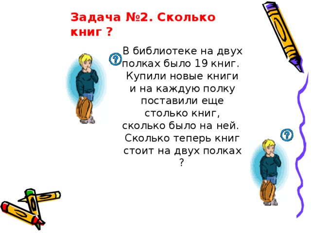 Задача №2. Сколько книг ?  В библиотеке на двух полках было 19 книг. Купили новые книги и на каждую полку поставили еще столько книг, сколько было на ней. Сколько теперь книг стоит на двух полках ?  