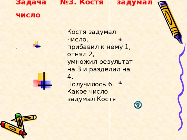 Задача №3. Костя задумал число    Костя задумал число, прибавил к нему 1, отнял 2, умножил результат на 3 и разделил на 4. Получилось 6. Какое число задумал Костя  . 