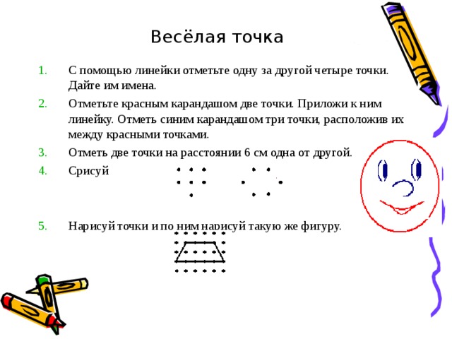    Весёлая точка С помощью линейки отметьте одну за другой четыре точки. Дайте им имена. Отметьте красным карандашом две точки. Приложи к ним линейку. Отметь синим карандашом три точки, расположив их между красными точками. Отметь две точки на расстоянии 6 см одна от другой. Срисуй Нарисуй точки и по ним нарисуй такую же фигуру. 