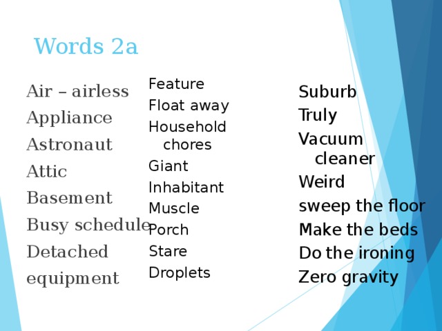 Words 2a Feature Float away Household chores Giant Inhabitant Muscle Porch Stare Droplets Air – airless Appliance Astronaut Attic Basement Busy schedule Detached equipment Suburb Truly Vacuum cleaner Weird sweep the floor Make the beds Do the ironing Zero gravity 