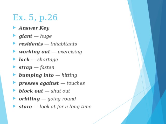 Ex. 5, p.26 Answer Key giant ― huge residents ― inhabitants working out ― exercising lack ― shortage strap ― fasten bumping into ― hitting presses against ― touches block out ― shut out orbiting ― going round stare ― look at for a long time 