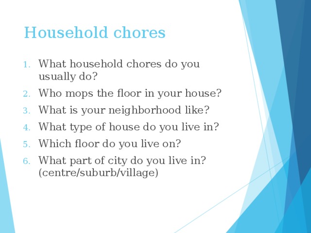 Household chores What household chores do you usually do? Who mops the floor in your house? What is your neighborhood like? What type of house do you live in? Which floor do you live on? What part of city do you live in? (centre/suburb/village) 