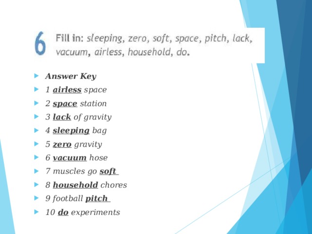 Answer Key 1 airless space 2 space station 3 lack of gravity 4 sleeping bag 5 zero gravity 6 vacuum hose 7 muscles go soft 8 household chores 9 football pitch 10 do experiments 