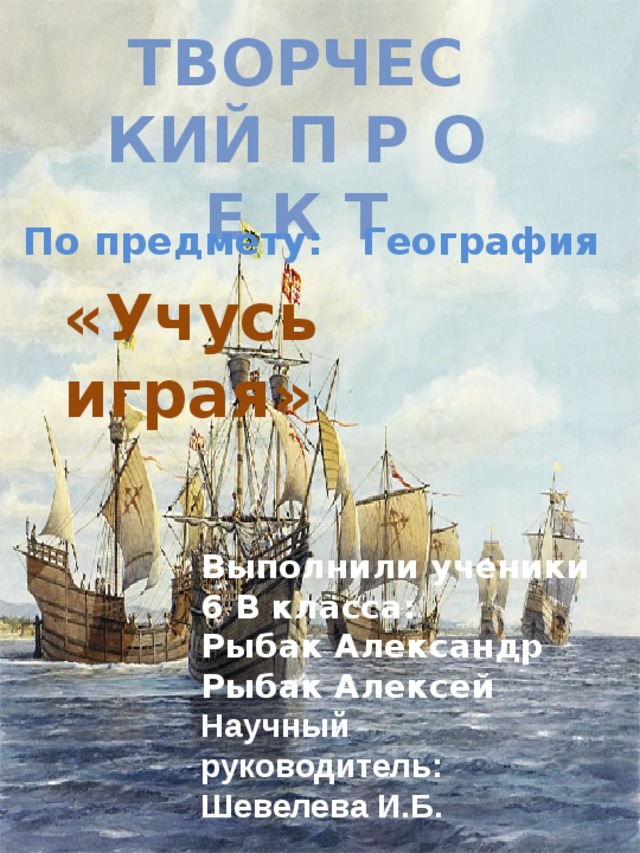 Творческий П Р О Е К Т По предмету: География «Учусь играя» Выполнили ученики 6 В класса: Рыбак Александр Рыбак Алексей  Научный руководитель: Шевелева И.Б. 