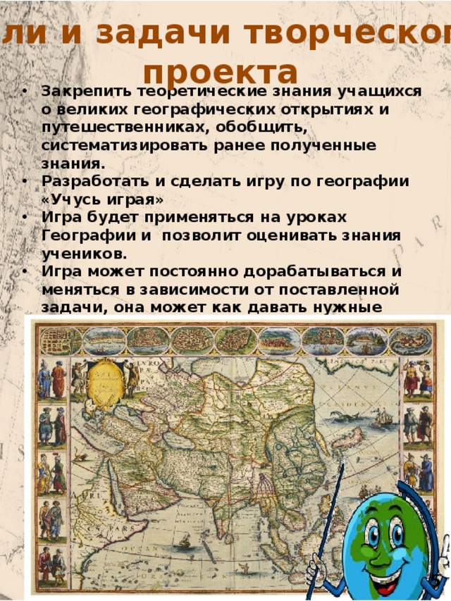 Цели и задачи творческого  проекта Закрепить теоретические знания учащихся о великих географических открытиях и путешественниках, обобщить, систематизировать ранее полученные знания. Разработать и сделать игру по географии «Учусь играя» Игра будет применяться на уроках Географии и позволит оценивать знания учеников. Игра может постоянно дорабатываться и меняться в зависимости от поставленной задачи, она может как давать нужные знания, так и осуществлять проверку полученных знаний, путем замены карточек. 5 