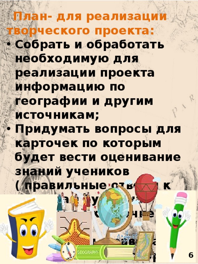    План- для реализации творческого проекта: Собрать и обработать необходимую для реализации проекта информацию по географии и другим источникам; Придумать вопросы для карточек по которым будет вести оценивание знаний учеников ( правильные ответы к вопросам будут на отдельной карточке у учителя); Разработать правила игры и поле на котором участники будут играть. Определить в каком виде будет фиксироваться результат и как будет происходить оценивание. Придумать способ заинтересованности игроков, т.е. систему мотивации. Подобрать необходимые материалы для осуществления проекта и распределить задачи и обязанности между участниками проекта. Продукт проекта Результатом нашей работы должна стать сама игра по географии и презентация . 6 