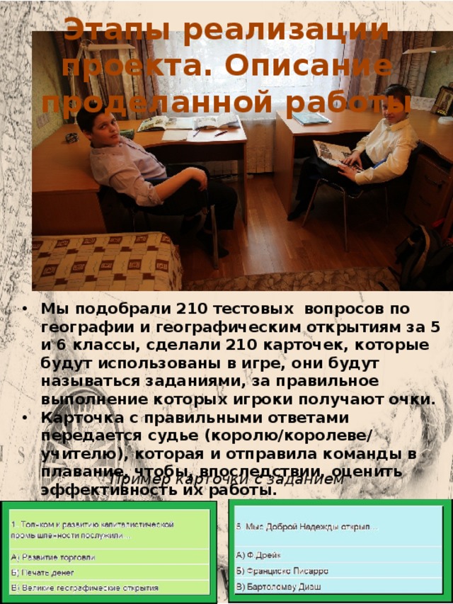 Этапы реализации проекта. Описание проделанной работы Мы подобрали 210 тестовых вопросов по географии и географическим открытиям за 5 и 6 классы, сделали 210 карточек, которые будут использованы в игре, они будут называться заданиями, за правильное выполнение которых игроки получают очки. Карточка с правильными ответами передается судье (королю/королеве/ учителю), которая и отправила команды в плавание, чтобы, впоследствии, оценить эффективность их работы. Пример карточки с заданием 7 