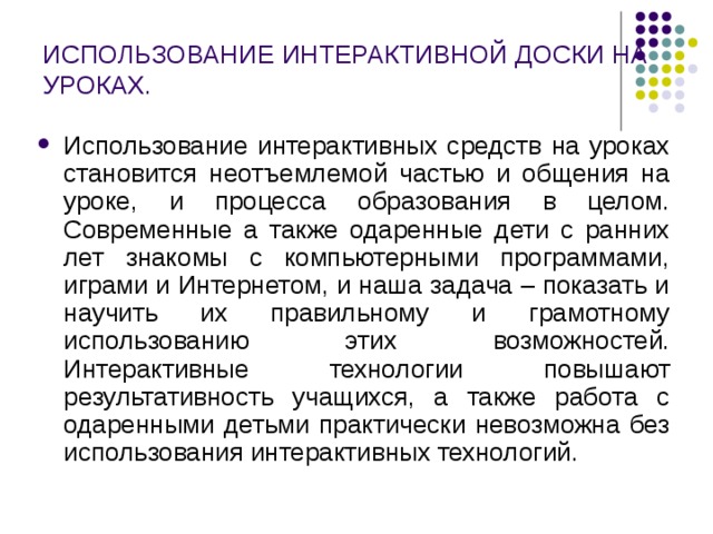 ИСПОЛЬЗОВАНИЕ ИНТЕРАКТИВНОЙ ДОСКИ НА УРОКАХ. Использование интерактивных средств на уроках становится неотъемлемой частью и общения на уроке, и процесса образования в целом.  Современные а также одаренные дети с ранних лет знакомы с компьютерными программами, играми и Интернетом, и наша задача – показать и научить их правильному и грамотному использованию этих возможностей. Интерактивные технологии повышают результативность учащихся, а также работа с одаренными детьми практически невозможна без использования интерактивных технологий. 