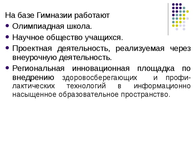 На базе Гимназии работают Олимпиадная школа. Научное общество учащихся. Проектная деятельность, реализуемая через внеурочную деятельность. Региональная инновационная площадка по внедрению здоровосберегающих и профи-лактических технологий в информационно насыщенное образовательное пространство. 
